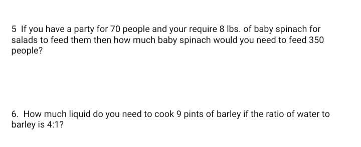5 If you have a party for 70 people and your require 8 Ibs. of baby spinach for
salads to feed them then how much baby spinach would you need to feed 350
people?
6. How much liquid do you need to cook 9 pints of barley if the ratio of water to
barley is 4:1?
