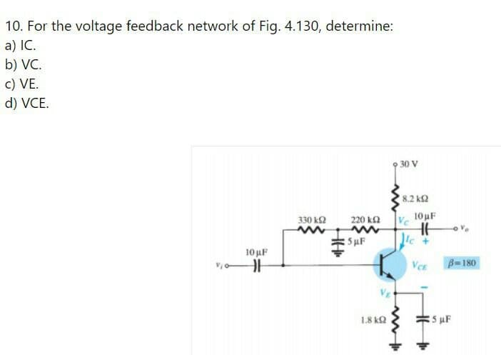 10. For the voltage feedback network of Fig. 4.130, determine:
a) IC.
b) VC.
c) VE.
d) VCE.
30 V
8.2 k2
Ve
10 uF
330 k2
220 k2
SuF
10 uF
Ver
B=180
1.8 kQ
