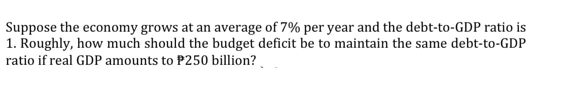 Suppose the economy grows at an average of 7% per year and the debt-to-GDP ratio is
1. Roughly, how much should the budget deficit be to maintain the same debt-to-GDP
ratio if real GDP amounts to P250 billion?