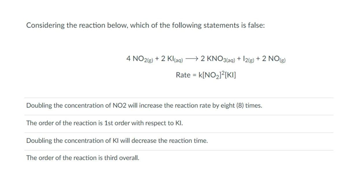 Considering the reaction below, which of the following statements is false:
4 NO2(g) + 2 Kl(aq) → 2 KNO3(aq) + 12(g) + 2 NO(g)
Rate = K[NO₂]²[KI]
Doubling the concentration of NO2 will increase the reaction rate by eight (8) times.
The order of the reaction is 1st order with respect to Kl.
Doubling the concentration of KI will decrease the reaction time.
The order of the reaction is third overall.