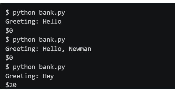 $ python bank.py
Greeting: Hello
$0
$ python bank.py
Greeting: Hello, Newman
$0
$ python bank.py
Greeting: Hey
$20