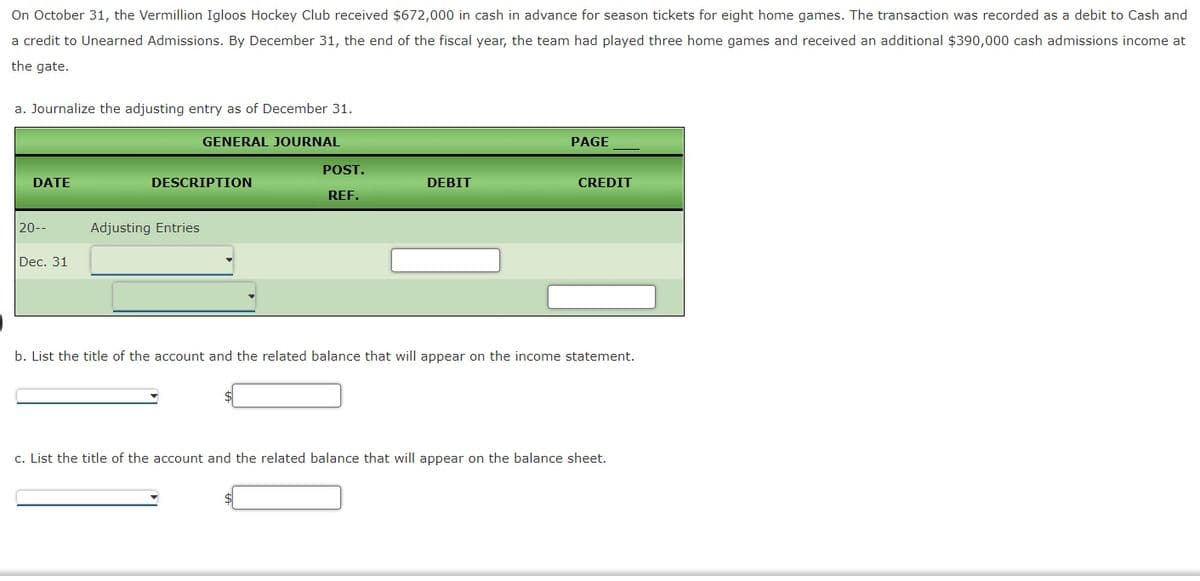 On October 31, the Vermillion Igloos Hockey Club received $672,000 in cash in advance for season tickets for eight home games. The transaction was recorded as a debit to Cash and
a credit to Unearned Admissions. By December 31, the end of the fiscal year, the team had played three home games and received an additional $390,000 cash admissions income at
the gate.
a. Journalize the adjusting entry as of December 31.
GENERAL JOURNAL
PAGE
POST.
DATE
DESCRIPTION
DEBIT
CREDIT
REF.
20--
Adjusting Entries
Dec. 31
b. List the title of the account and the related balance that will appear on the income statement.
c. List the title of the account and the related balance that will appear on the balance sheet.
