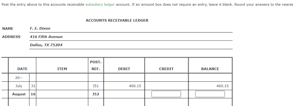 Post the entry above to this accounts receivable subsidiary ledger account. If an amount box does not require an entry, leave it blank. Round your answers to the neares
ACCOUNTS RECEIVABLE LEDGER
NAME
F. E. Dixon
ADDRESS
416 Fifth Avenue
Dallas, TX 75204
POST.
DATE
ITEM
REF.
DEBIT
CREDIT
BALANCE
20--
July
31
J51
460.15
460.15
August
16
J52
