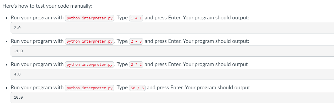 Here's
how to test your code manually:
• Run your program with python interpreter.py). Type 1 + 1 and press Enter. Your program should output:
2.0
• Run your program with python interpreter.py). Type 2 - 3 and press Enter. Your program should output:
-1.0
• Run your program with python interpreter.py. Type 2 * 2 and press Enter. Your program should output
4.0
• Run your program with python interpreter.py). Type 50 / 5 and press Enter. Your program should output
10.0