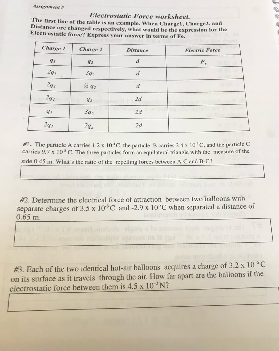 Assignment #
Electrostatic Force worksheet.
The first line of the table is an example. When Charge1, Charge2, and
Distance are changed respectively, what would be the expression for the
Electrostatic force? Express your answer in terms of Fe.
Charge 1
Charge 2
Distance
Electric Force
d
F.
91
92
2q1
392
d
2q1
2 92
d
2q1
92
2d
nohe
3q2
2d
2q1
2q2
2d
#1. The particle A carries 1.2 x 10“C, the particle B carries 2.4 x 10 C, and the particle C
carries 9.7 x 108 C. The three particles form an equilateral triangle with the measure of the
side 0.45 m. What's the ratio of the repelling forces between A-C and B-C?
separate charges of 3.5 x 10-³C and -2.9 x 10°C when separated a distance of
0.65 m.
#2. Determine the electrical force of attraction between two balloons with
moie
#3. Each of the two identical hot-air balloons acquires a charge of 3.2 x 10-°C
on its surface as it travels through the air. How far apart are the balloons if the
electrostatic force between them is 4.5 x 10-² N?
