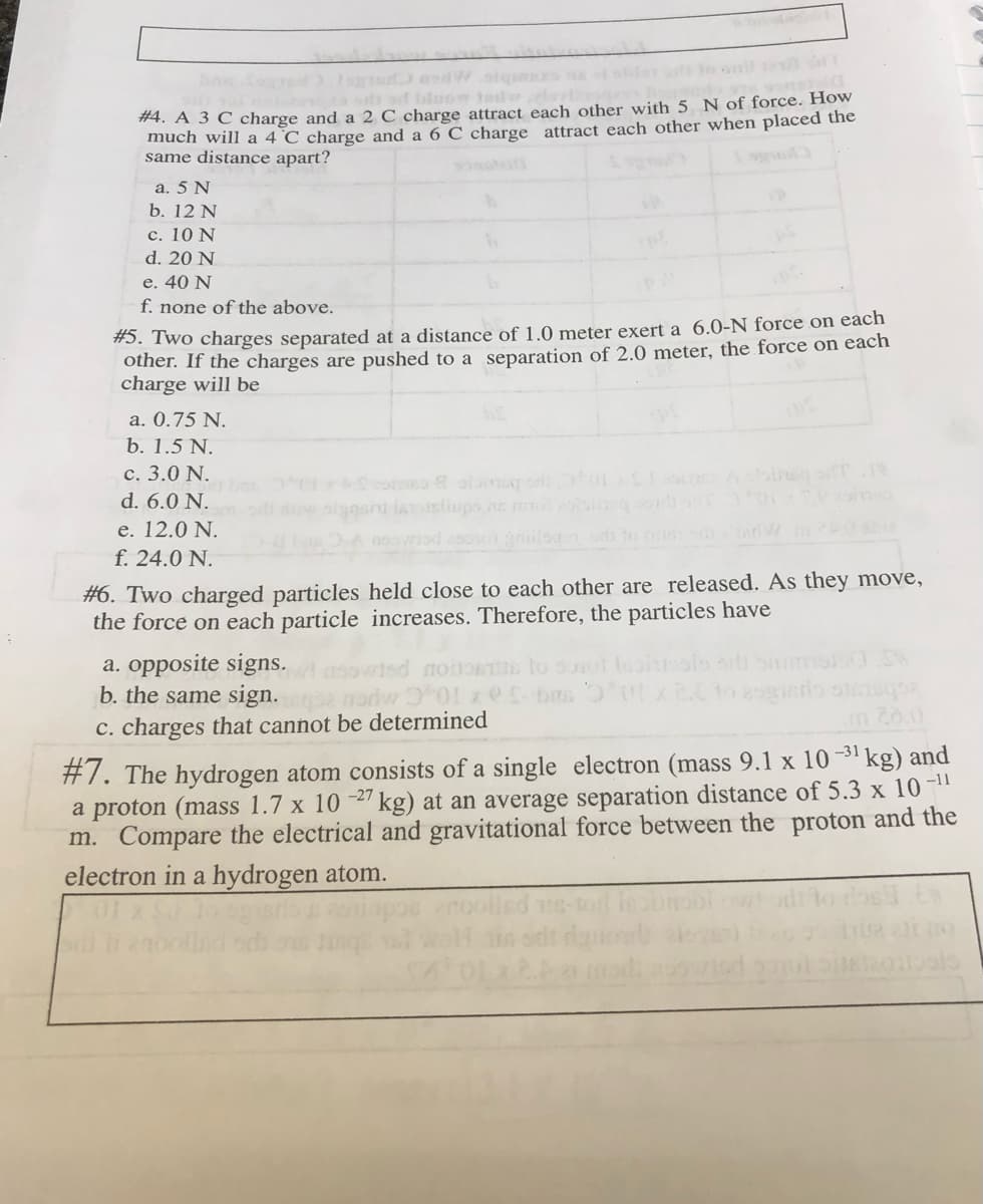 Ibloow tedrdo
#4. A 3 C charge and a 2 C charge attract each other with 5 N of force. How
much will a 4 °C charge and a 6 C charge attract each other when placed the
same distance apart?
a. 5 N
b. 12 N
с. 10 N
d. 20 N
e. 40 N
f. none of the above.
#5. Two charges separated at a distance of 1.0 meter exert a 6.0-N force on each
other. If the charges are pushed to a separation of 2.0 meter, the force on each
charge will be
a. 0.75 N.
b. 1.5 N.
c. 3.0 N.
d. 6.0 N.
e. 12.0 N.
Astiups ne
ds to o d W
f. 24.0 N.
#6. Two charged particles held close to each other are released. As they move,
the force on each particle increases. Therefore, the particles have
a. opposite signs.
b. the same sign.
C. charges that cannot be determined
-31 kg) and
#7. The hydrogen atom consists of a single electron (mass 9.1 x 10
a proton (mass 1.7 x 10 2" kg) at an average separation distance of 5.3 x 10-"
m. Compare the electrical and gravitational force between the proton and the
-27
electron in a hydrogen atom.
