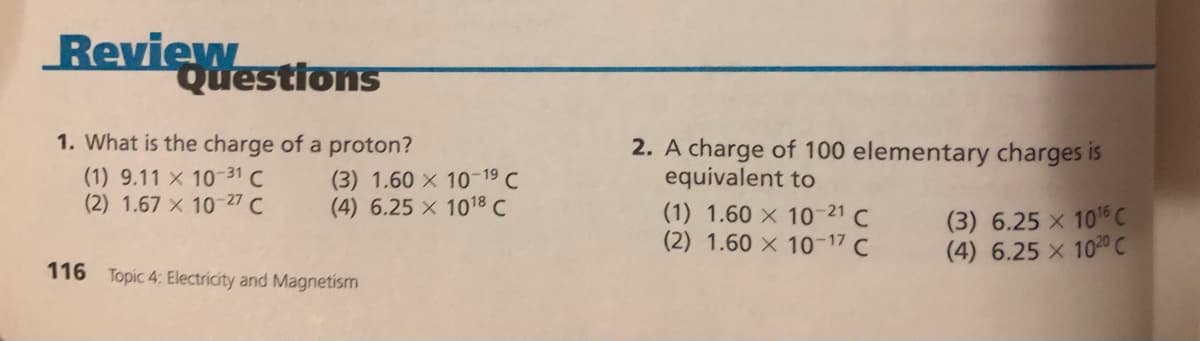 Review
Questions
1. What is the charge of a proton?
2. A charge of 100 elementary charges is
equivalent to
(1) 9.11 x 10-31 C
(2) 1.67 x 10-27 C
(3) 1.60 x 10-19 C
(4) 6.25 x 1018 C
(1) 1.60 × 10 21 C
(2) 1.60 x 10-17 C
(3) 6.25 x 105 C
(4) 6.25 x 1020 C
116 Topic 4: Electricity and Magnetism
