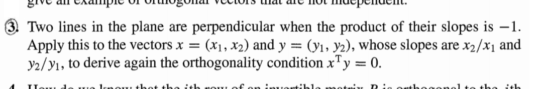 3. Two lines in the plane are perpendicular when the product of their slopes is –1.
Apply this to the vectors x = (x1, x2) and y = (yı, y2), whose slopes are x2/x1 and
y2/yı, to derive again the orthogonality condition x"y = 0.
HowL d
Irnoy thet the ith
invortilble
athogor
