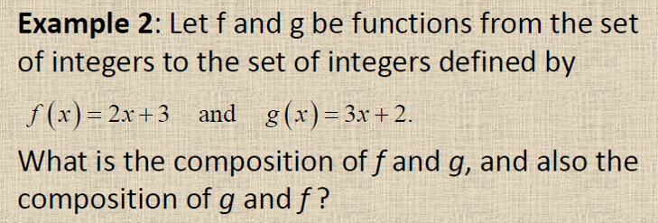Example 2: Let f and g be functions from the set
of integers to the set of integers defined by
f (x)= 2x+3 and g(x)= 3x+2.
What is the composition of f and g, and also the
composition of g and f?
