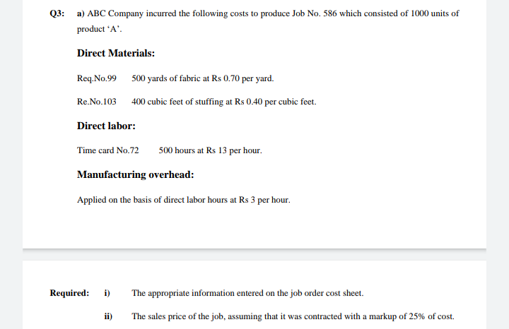 Q3: a) ABC Company incurred the following costs to produce Job No. 586 which consisted of 1000 units of
product 'A'.
Direct Materials:
Req.No.99 500 yards of fabric at Rs 0.70 per yard.
Re.No.103 400 cubic feet of stuffing at Rs 0.40 per cubic feet.
Direct labor:
Time card No.72
500 hours at Rs 13 per hour.
Manufacturing overhead:
Applied on the basis of direct labor hours at Rs 3 per hour.
Required:
i)
The appropriate information entered on the job order cost sheet.
ii)
The sales price of the job, assuming that it was contracted with a markup of 25% of cost.
