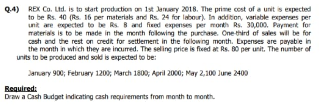 Q.4) REX Co. Ltd. is to start production on 1st January 2018. The prime cost of a unit is expected
to be Rs. 40 (Rs. 16 per materials and Rs. 24 for labour). In addition, variable expenses per
unit are expected to be Rs. 8 and fixed expenses per month Rs. 30,000. Payment for
materials is to be made in the month following the purchase. One-third of sales will be for
cash and the rest on credit for settlement in the following month. Expenses are payable in
the month in which they are incurred. The selling price is fixed at Rs. 80 per unit. The number of
units to be produced and sold is expected to be:
January 900; February 1200; March 1800; April 2000; May 2,100 June 2400
Required:
Draw a Cash Budget indicating cash requirements from month to month.
