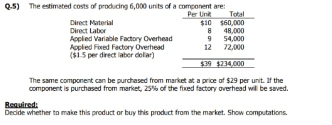 Q.5) The estimated costs of producing 6,000 units of a component are:
Total
Per Unit
Direct Material
Direct Labor
Applied Variable Factory Overhead
Applied Fixed Factory Overhead
($1.5 per direct labor dollar)
$10 $60,000
48,000
54,000
72,000
9.
12
$39 $234,000
The same component can be purchased from market at a price of $29 per unit. If the
component is purchased from market, 25% of the fixed factory overhead will be saved.
Required:
Decide whether to make this product or buy this product from the market. Show computations.
