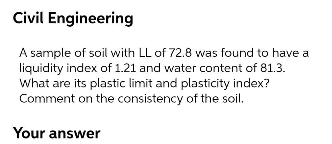 Civil Engineering
A sample of soil with LL of 72.8 was found to have a
liquidity index of 1.21 and water content of 81.3.
What are its plastic limit and plasticity index?
Comment on the consistency of the soil.
Your answer
