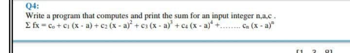 Q4:
Write a program that computes and print the sum for an input integer n,a,c.
E fx = co + ci (x- a) + c2 (x - a)+ c3 (x - a)+ c4 (x- a)*+.. Ca (x - a)"
91
