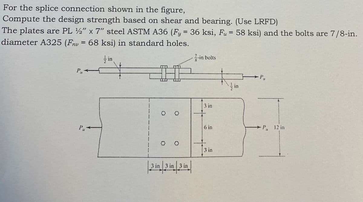 For the splice connection shown in the figure,
Compute the design strength based on shear and bearing. (Use LRFD)
The plates are PL 12" x 7" steel ASTM A36 (Fy = 36 ksi, Fu = 58 ksi) and the bolts are 7/8-in.
diameter A325 (Fnu = 68 ksi) in standard holes.
P₁4
in
3 in 3 in
3 in 3 in 3 in
-in bolts
3 in
6 in
+
Pu
P 12 in