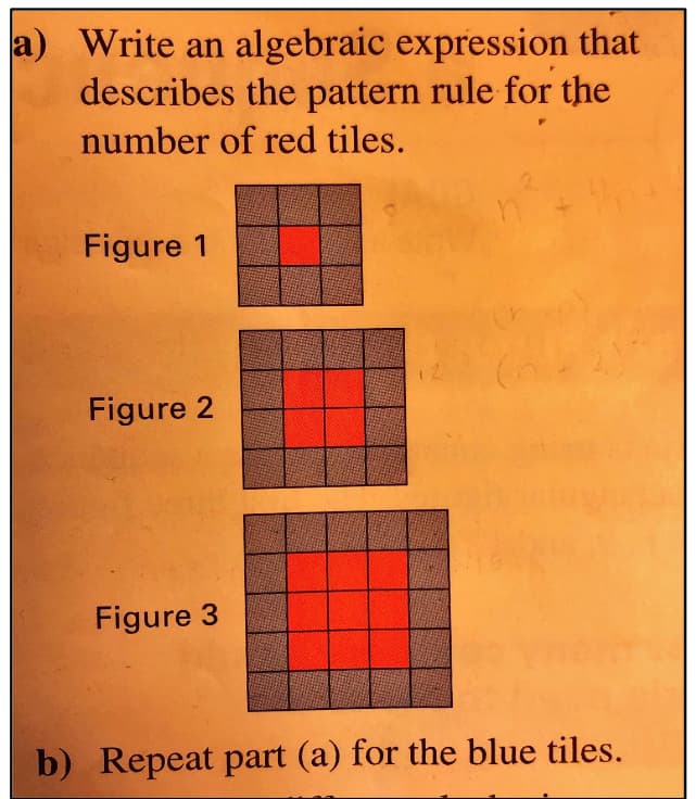 a) Write an algebraic expression that
describes the pattern rule for the
number of red tiles.
Figure 1
Figure 2
Figure 3
b) Repeat part (a) for the blue tiles.
