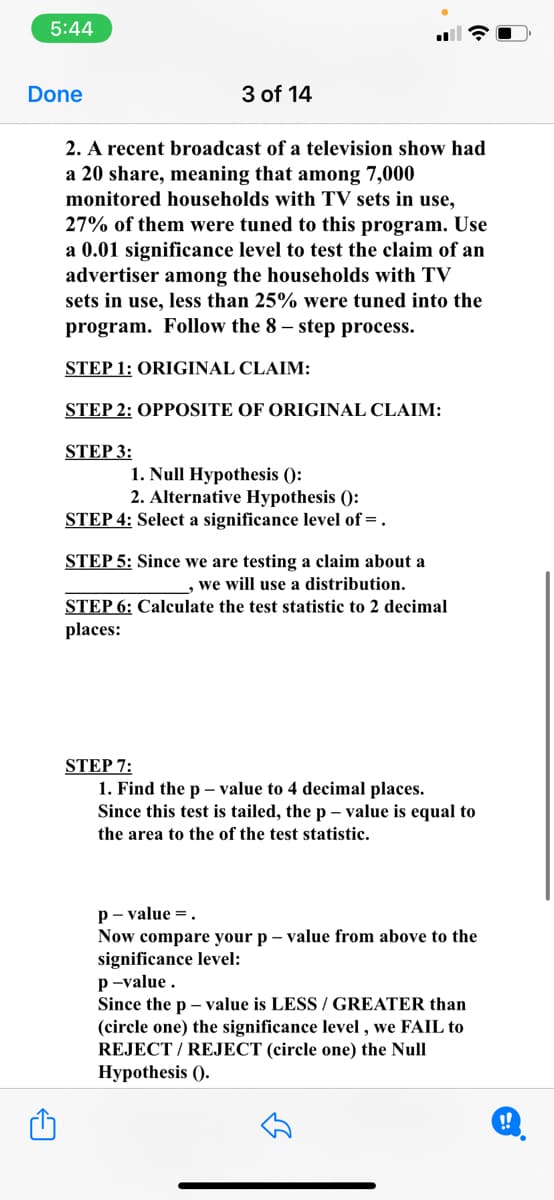 5:44
Done
3 of 14
2. A recent broadcast of a television show had
a 20 share, meaning that among 7,000
monitored households with TV sets in use,
27% of them were tuned to this program. Use
a 0.01 significance level to test the claim of an
advertiser among the households with TV
sets in use, less than 25% were tuned into the
program. Follow the 8 – step process.
STEP 1: ORIGINAL CLAIM:
STEP 2: OPPOSITE OF ORIGINAL CLAIM:
STEP 3:
1. Null Hypothesis ():
2. Alternative Hypothesis ():
STEP 4: Select a significance level of =.
STEP 5: Since we are testing a claim about a
, we will use a distribution.
STEP 6: Calculate the test statistic to 2 decimal
places:
STEP 7:
1. Find the p – value to 4 decimal places.
Since this test is tailed, the p – value is equal to
the area to the of the test statistic.
p- value =.
Now compare your p – value from above to the
significance level:
p-value.
Since the p – value is LESS / GREATER than
(circle one) the significance level , we FAIL to
REJECT / REJECT (circle one) the Null
Нурothesis ().
!!
