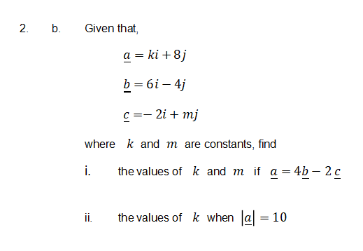 2. b.
Given that,
a = ki + 8j
b = 6i – 4j
– 2i + mj
where k and m are constants, find
i.
the values of k and m if a = 4b – 2 c
ii.
the values of k when a = 10
