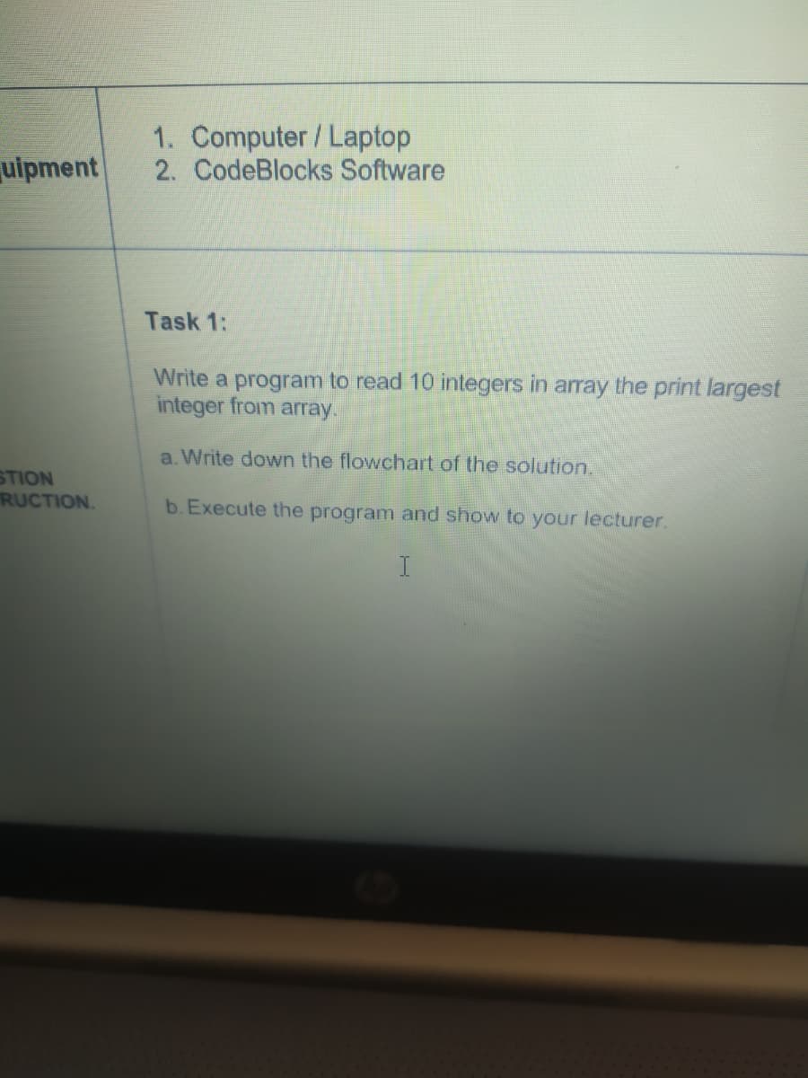 1. Computer/ Laptop
2. CodeBlocks Software
uipment
Task 1:
Write a program to read 10 integers in array the print largest
integer from array.
a. Write down the flowchart of the solution.
STION
RUCTION.
b. Execute the program and show to your lecturer.
