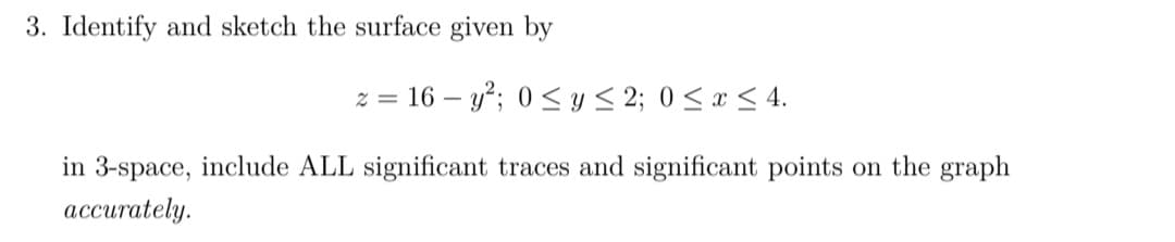3. Identify and sketch the surface given by
z = 16-y²; 0 ≤ y ≤ 2; 0 ≤ x ≤ 4.
in 3-space, include ALL significant traces and significant points on the graph
accurately.