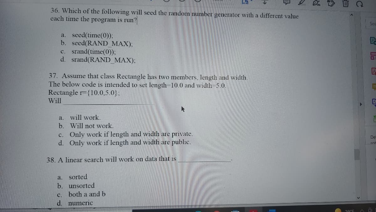 36. Which of the following will seed the random number generator with a different value
each time the program is run?
Sea
a. seed(time(0));
b. seed(RAND_MAX);
c. srand(time(0));
d. srand(RAND_MAX);
37. Assume that class Rectangle has two members, 1length and width.
The below code is intended to set length=10.0 and width-5.0.
Rectangle r={10.0,5.0};
Will
a.
will work.
b. Will not work.
c. Only work if length and width are private.
d. Only work if length and width are public.
De
rot
38. A linear search will work on data that is
a. sorted
b. unsorted
both a and b
C.
d.
numeric
20°E
