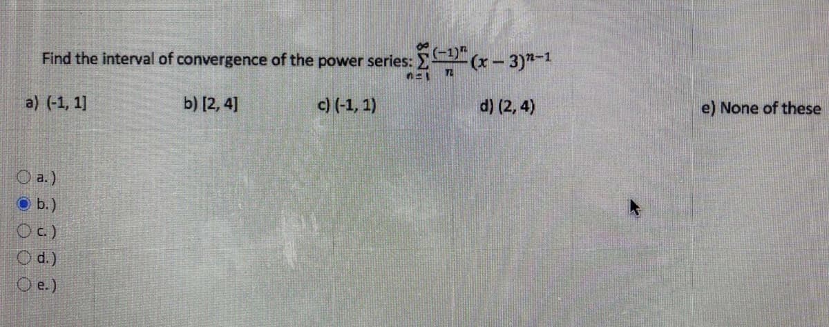 Find the interval of convergence of the power series: (x- 3)-1
a) (-1, 1]
b) [2, 4]
c) (-1, 1)
d) (2, 4)
e) None of these
O a.)
O b.)
Oc)
O d.)
O e.)
