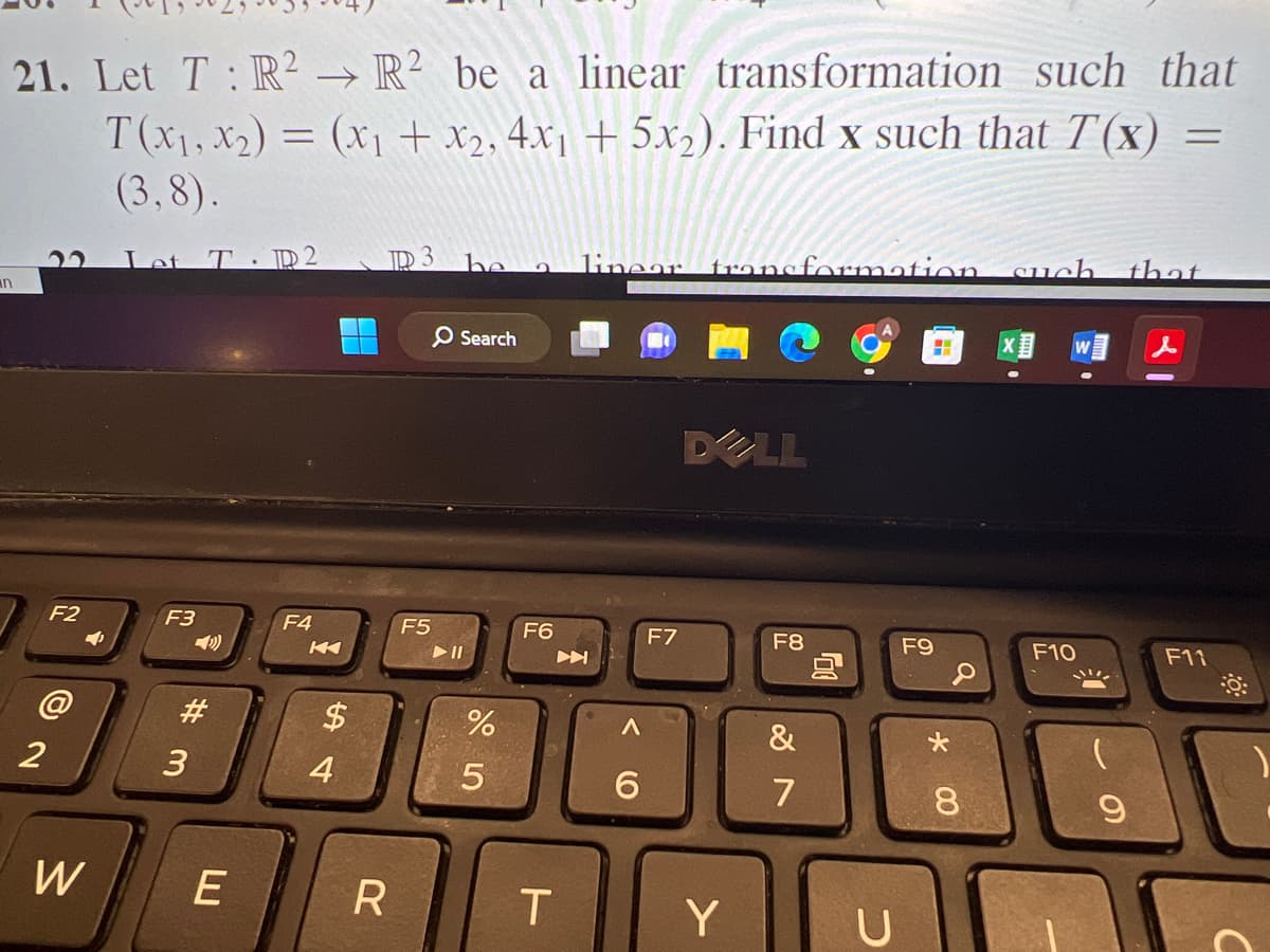 21. Let T: R² R² be a linear transformation such that
→>>
T(x₁, x₂) = (x₁ + x₂, 4x₁ + 5x₂). Find x such that T'(x)
(3,8).
n
F2
2
4
W
Let TID 2
F3
#m
3
E
F4
$
4
ID 3 be
R
F5
O Search
► 11
555
%
F6
T
linear transformation such that
A
A
6
F7
DELL
Y
F8
&
7
U
F9
* 00
8
F10
この
9
F11
:8:
C