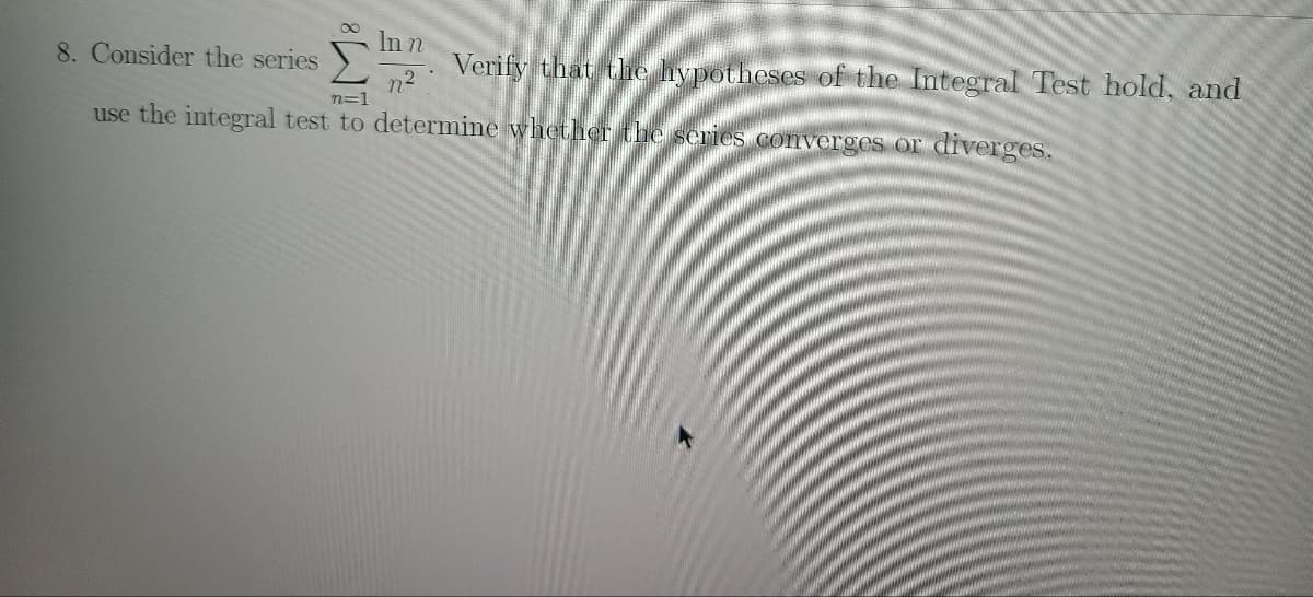 In n
8. Consider the series
Verify that the hypotheses of the Integral Test hold, and
n²
n=1
use the integral test to determine whether the series converges or diverges.
