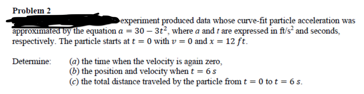 Problem 2
experiment produced data whose curve-fit particle acceleration was
approximated by the equation a = 30 – 3t², where a and t are expressed in ft/s² and seconds,
respectively. The particle starts at t = 0 with v = 0 and x =
12 ft.
(a) the time when the velocity is again zero,
(b) the position and velocity when t = 6 s
(c) the total distance traveled by the particle from t = 0 to t = 6 s.
Determine:
%3D
