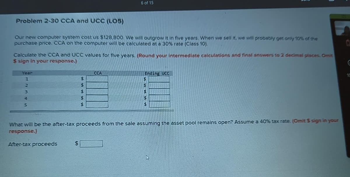 Problem 2-30 CCA and UCC (LO5)
Our new computer system cost us $128,800. We will outgrow it in five years. When we sell it, we will probably get only 10% of the
purchase price. CCA on the computer will be calculated at a 30% rate (Class 10).
Calculate the CCA and UCC values for five years. (Round your intermediate calculations and final answers to 2 decimal places. Omit
$ sign in your response.)
Year
1
2
3
4
5
6 of 15
$
$
$
$
$
$
CCA
Ending UCC
$
$
$
$
$
What will be the after-tax proceeds from the sale assuming the asset pool remains open? Assume a 40% tax rate. (Omit $ sign in your
response.)
After-tax proceeds
D
E
10