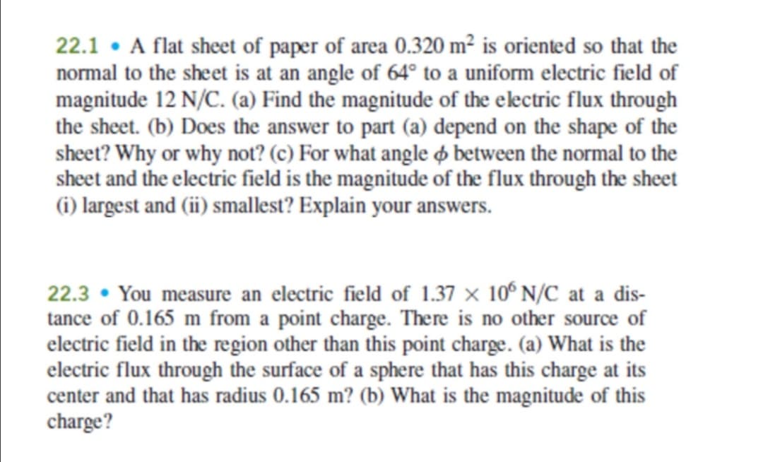22.1 • A flat sheet of paper of area 0.320 m² is oriented so that the
normal to the sheet is at an angle of 64° to a uniform electric field of
magnitude 12 N/C. (a) Find the magnitude of the electric flux through
the sheet. (b) Does the answer to part (a) depend on the shape of the
sheet? Why or why not? (c) For what angle ø between the normal to the
sheet and the electric field is the magnitude of the flux through the sheet
(i) largest and (ii) smallest? Explain your answers.
22.3 • You measure an electric field of 1.37 x 10° N/C at a dis-
tance of 0.165 m from a point charge. There is no other source of
electric field in the region other than this point charge. (a) What is the
electric flux through the surface of a sphere that has this charge at its
center and that has radius 0.165 m? (b) What is the magnitude of this
charge?
