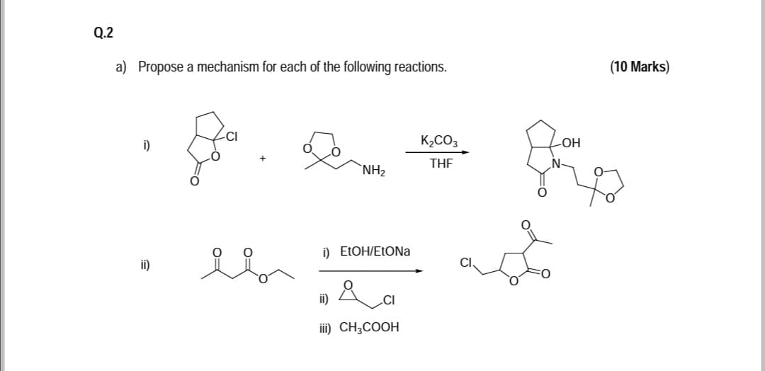 Q.2
a) Propose a mechanism for each of the following reactions.
(10 Marks)
i)
K2CO3
HO-
THE
N-
`NH2
i) ELOH/EtONa
i)
ii)
CI
ii) CH3COOH
