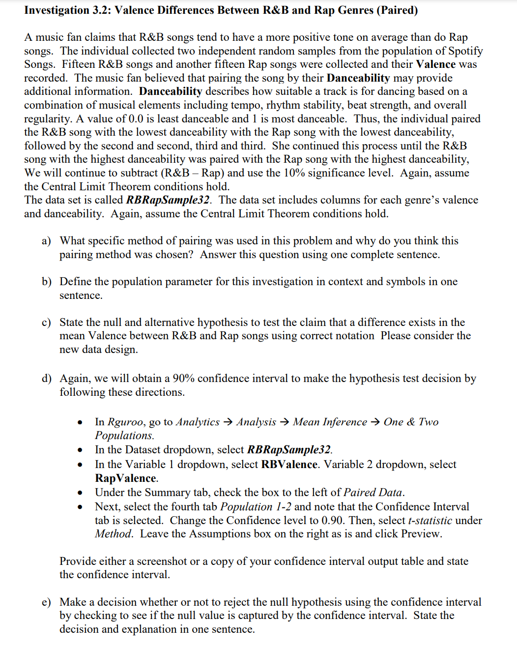 Investigation 3.2: Valence Differences Between R&B and Rap Genres (Paired)
A music fan claims that R&B songs tend to have a more positive tone on average than do Rap
songs. The individual collected two independent random samples from the population of Spotify
Songs. Fifteen R&B songs and another fifteen Rap songs were collected and their Valence was
recorded. The music fan believed that pairing the song by their Danceability may provide
additional information. Danceability describes how suitable a track is for dancing based on a
combination of musical elements including tempo, rhythm stability, beat strength, and overall
regularity. A value of 0.0 is least danceable and 1 is most danceable. Thus, the individual paired
the R&B song with the lowest danceability with the Rap song with the lowest danceability,
followed by the second and second, third and third. She continued this process until the R&B
song with the highest danceability was paired with the Rap song with the highest danceability,
We will continue to subtract (R&B – Rap) and use the 10% significance level. Again, assume
the Central Limit Theorem conditions hold.
The data set is called RBRapSample32. The data set includes columns for each genre's valence
and danceability. Again, assume the Central Limit Theorem conditions hold.
a) What specific method of pairing was used in this problem and why do you think this
pairing method was chosen? Answer this question using one complete sentence.
b) Define the population parameter for this investigation in context and symbols in one
sentence.
c) State the null and alternative hypothesis to test the claim that a difference exists in the
mean Valence between R&B and Rap songs using correct notation Please consider the
new data design.
d) Again, we will obtain a 90% confidence interval to make the hypothesis test decision by
following these directions.
●
●
●
●
In Rguroo, go to Analytics → Analysis → Mean Inference → One & Two
Populations.
In the Dataset dropdown, select RBRapSample32.
In the Variable 1 dropdown, select RBValence. Variable 2 dropdown, select
Rap Valence.
Under the Summary tab, check the box to the left of Paired Data.
Next, select the fourth tab Population 1-2 and note that the Confidence Interval
tab is selected. Change the Confidence level to 0.90. Then, select t-statistic under
Method. Leave the Assumptions box on the right as is and click Preview.
Provide either a screenshot or a copy of your confidence interval output table and state
the confidence interval.
e) Make a decision whether or not to reject the null hypothesis using the confidence interval
by checking to see if the null value is captured by the confidence interval. State the
decision and explanation in one sentence.