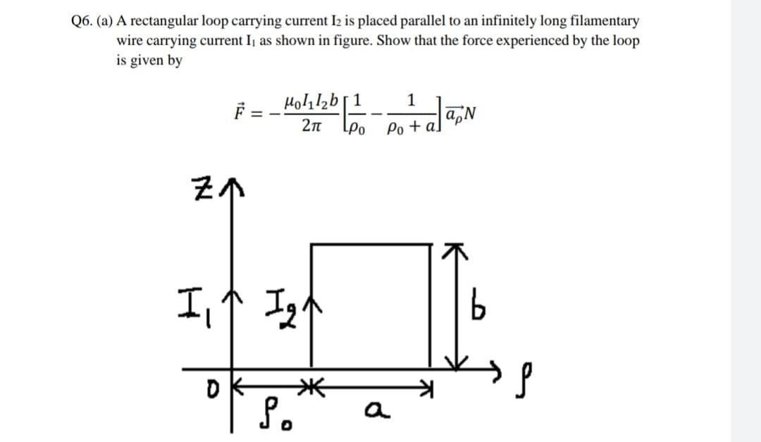 Q6. (a) A rectangular loop carrying current I2 is placed parallel to an infinitely long filamentary
wire carrying current I, as shown in figure. Show that the force experienced by the loop
is given by
F =
Holil2b[1
1
2n
Po + a
工个马个
OK
a
