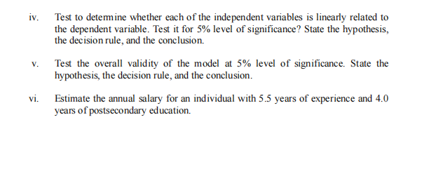 iv.
Test to detemine whether each of the independent variables is linearly related to
the dependent variable. Test it for 5% level of significance? State the hypothesis,
the decision rule, and the conclusion.
v. Test the overall validity of the model at 5% level of significance. State the
hypothesis, the decision rule, and the conclusion.
vi. Estimate the annual salary for an individual with 5.5 years of experience and 4.0
years of postsecondary education.
