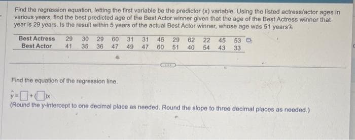 Find the regression equation, letting the first variable be the predictor (x) variable. Using the listed actress/actor ages in
various years, find the best predicted age of the Best Actor winner given that the age of the Best Actress winner that
year is 29 years. Is the result within 5 years of the actual Best Actor winner, whose age was 51 years?
Best Actress
Best Actor
29 30 29 60 31 31
41 35 36 47 49 47
45 29 62 22 45 53
60 51 40 54 43 33
Find the equation of the regression line.
ŷ=+x
(Round the y-intercept to one decimal place as needed. Round the slope to three decimal places as needed.)