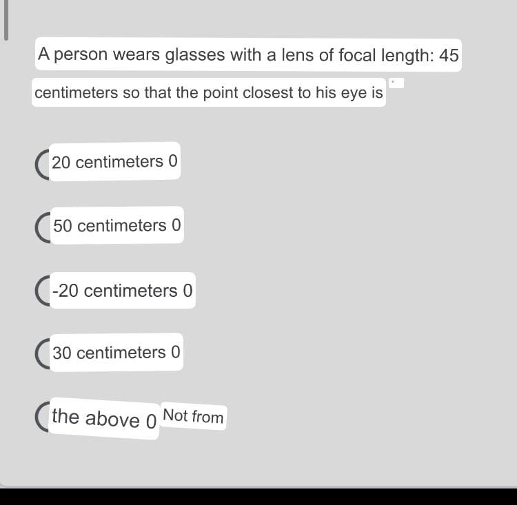 A person wears glasses with a lens of focal length: 45
centimeters so that the point closest to his eye is
20 centimeters 0
50 centimeters 0
(-20 centimeters 0
30 centimeters 0
(the above 0 Not from
