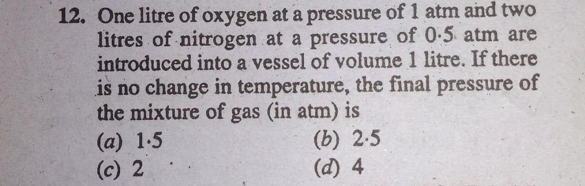 12. One litre of oxygen at a pressure of 1 atm and two
litres of nitrogen at a pressure of 0-5 atm are
introduced into a vessel of volume 1 litre. If there
is no change in temperature, the final pressure of
the mixture of gas (in atm) is
(а) 1.5
(c) 2
(b) 2.5
(d) 4

