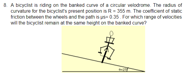 8. A bicyclist is riding on the banked curve of a circular velodrome. The radius of
curvature for the bicyclist's present position is R = 355 m. The coefficient of static
friction between the wheels and the path is ps= 0.35. For which range of velocities
will the bicyclist remain at the same height on the banked curve?
