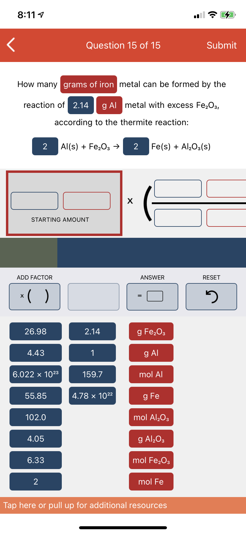 8:11 1
Question 15 of 15
Submit
How many grams of iron metal can be formed by the
reaction of 2.14
g Al metal with excess Fe2O3,
according to the thermite reaction:
2
Al(s) + Fe,03 →
Fe(s) + Al,O3(s)
STARTING AMOUNT
ADD FACTOR
ANSWER
RESET
*( )
26.98
2.14
g Fe,03
4.43
1
g Al
6.022 x 1023
159.7
mol Al
55.85
4.78 × 1022
g Fe
102.0
mol Al,O3
4.05
g Al,O3
6.33
mol Fe,O3
mol Fe
Tap here or pull up for additional resources
