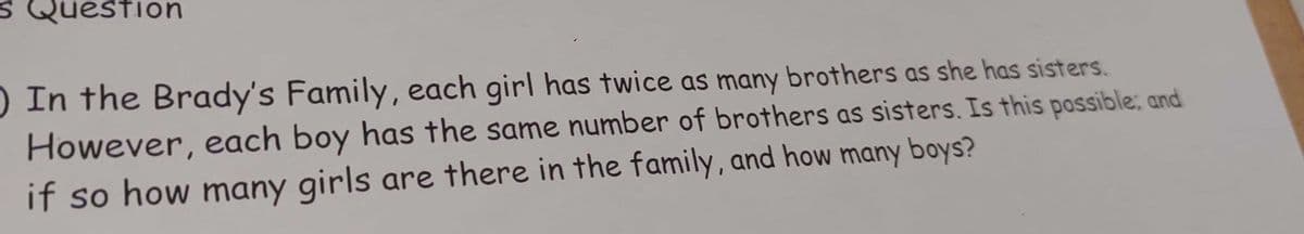 S Question
) In the Brady's Family, each girl has twice as many brothers as she has sisters.
However, each boy has the same number of brothers as sisters. Is this possible; and
if so how many girls are there in the family, and how many boys?
