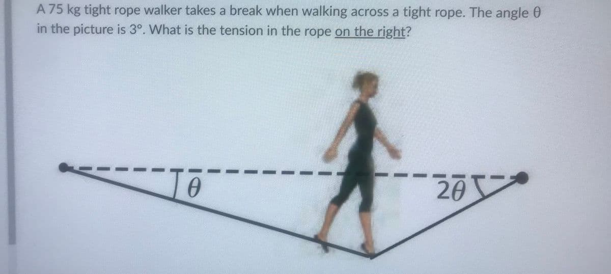 A 75 kg tight rope walker takes a break when walking across a tight rope. The angle 0
in the picture is 3°. What is the tension in the rope on the right?
To
20