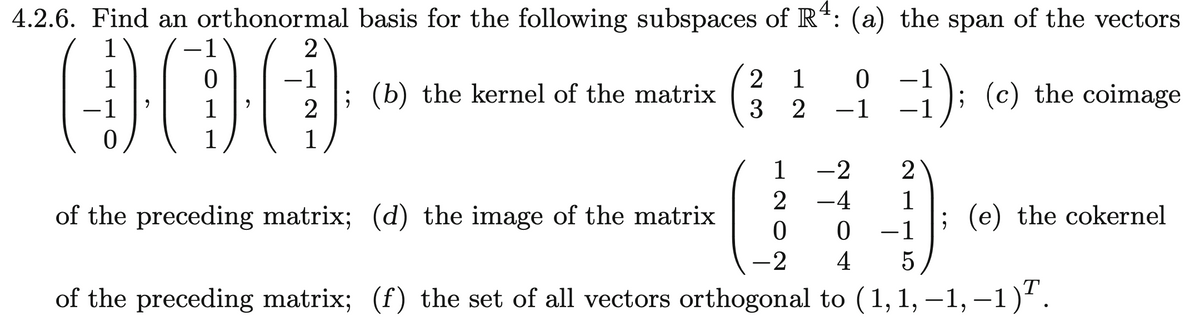 4.2.6. Find an orthonormal basis for the following subspaces of R¹: (a) the span of the vectors
-1
000
(b) the kernel of the matrix
1
1
1
-2
2 -4
of the preceding matrix; (d) the image of the matrix
0
0
-2 4 5
of the preceding matrix; (f) the set of all vectors orthogonal to (1, 1, —1,−1)ª.
-1
2
2
1
23
1
2
0
-1
2
1
1
});
; (c) the coimage
; (e) the cokernel