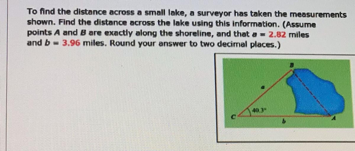 To find the distance across a small lake, a surveyor has taken the measurements
shown. Find the distance across the lake using this information. (Assume
points A and B are exactly along the shoreline, and that a = 2.82 miles
and b
3.96 miles. Round your answer to two decimal places.)
40.3
