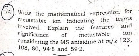 {c) Write the mathematical expression for
metastabie ion indicating the terms
invoived. Explain the features and
significance
considering the MS anisidine at m/z 123,
108, 80, 94-8 and 59-2.
of
metastable
ion
