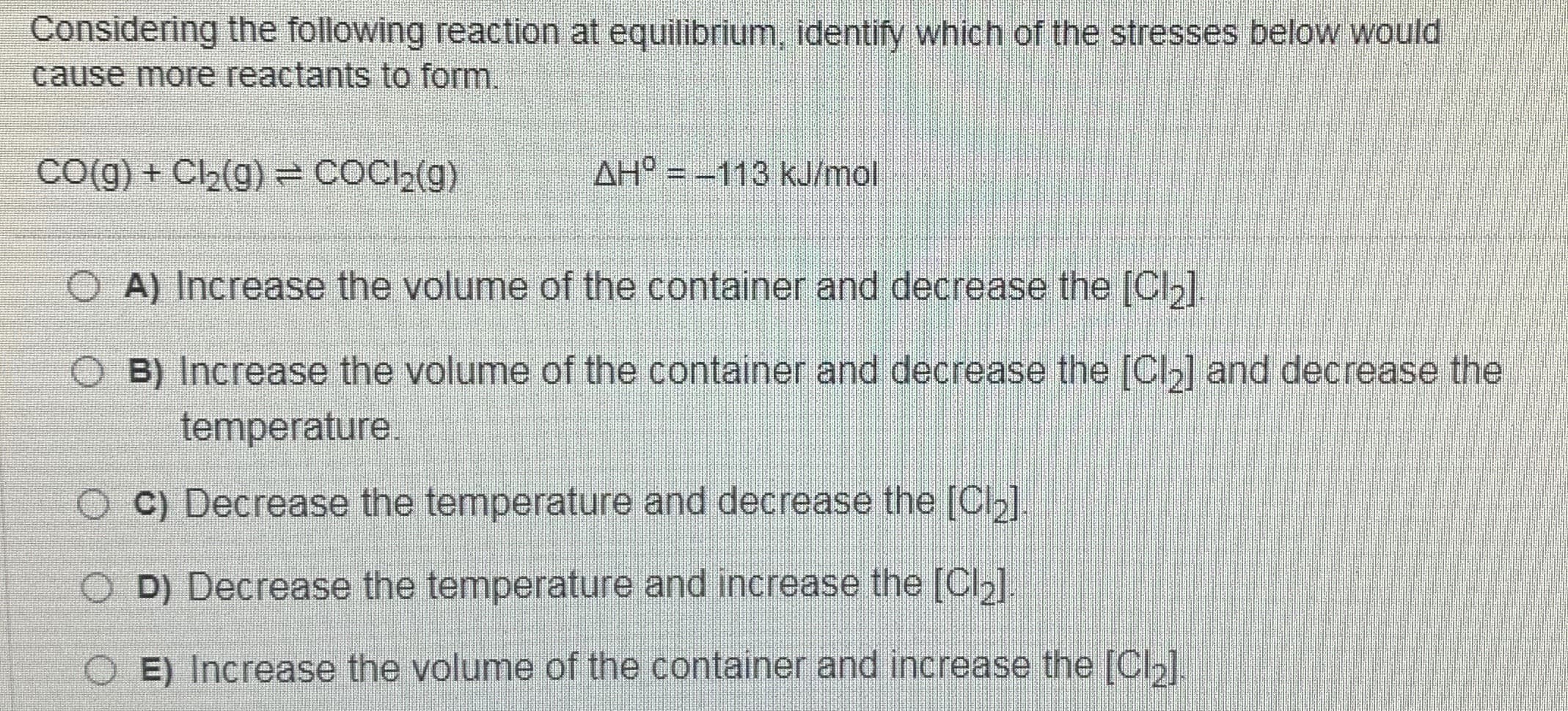 Considering the following reaction at equilibrium, identify which of the stresses below would
cause more reactants to form.
CO(g) + Cl2(g) = COCl,(g)
AH = -113 kJ/mol
A) Increase the volume of the container and decrease the [Clb].
