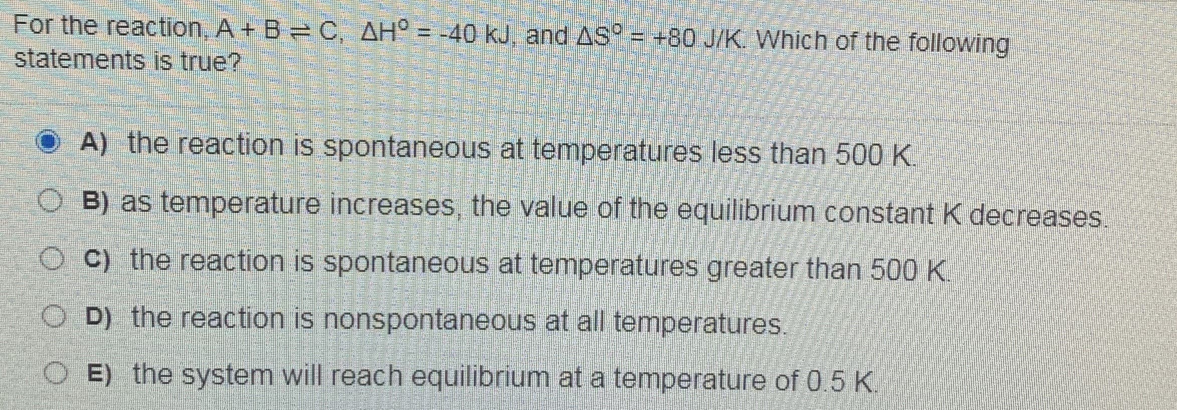 For the reaction, A + B C, AH° = -40 kJ, and AS° = +80 J/K. Which of the following
statements is true?
A) the reaction is spontaneous at temperatures less than 500 K
B) as temperature increases, the value of the equilibrium constant K decreases,
