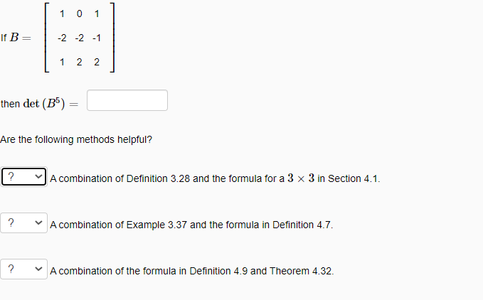 1 0 1
If B
-2 -2 -1
1
2 2
then det (B³) =
Are the following methods helpful?
A combination of Definition 3.28 and the formula for a 3 x 3 in Section 4.1.
?
A combination of Example 3.37 and the formula in Definition 4.7.
?
A combination of the formula in Definition 4.9 and Theorem 4.32.
||

