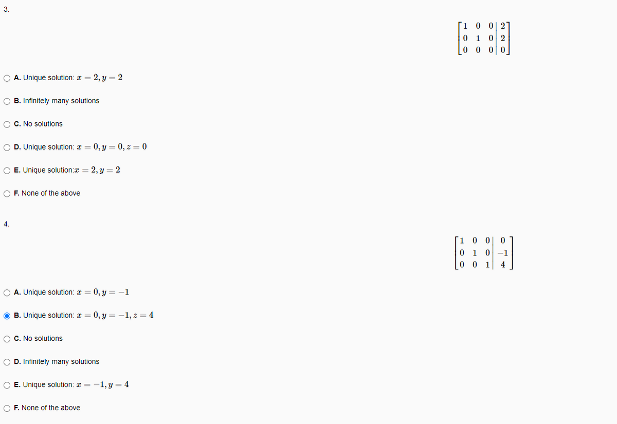 Г1 0
0| 2
0 1 02
0 0 o0
O A. Unique solution: a
2, y = 2
O B. Infinitely many solutions
O C. No solutions
O D. Unique solution: x = 0, y = 0, z = 0
O E. Unique solution:x = 2, y = 2
O F. None of the above
4.
1 0 0
1 0
-1
0 0
1
4
O A. Unique solution: x
0, y = -1
O B. Unique solution: a = 0, y = -1, z = 4
O C. No solutions
O D. Infinitely many solutions
O E. Unique solution: x = -1, y = 4
O F. None of the above
