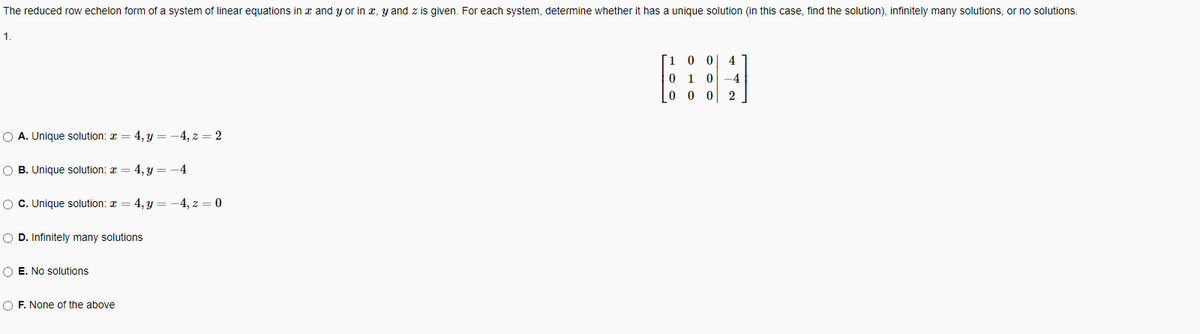The reduced row echelon form of a system of linear equations in x and y or in x, y and z is given. For each system, determine whether it has a unique solution (in this case, find the solution), infinitely many solutions, or no solutions.
1.
10 0
4
0 1 0 -4
0 0
O A. Unique solution: x = 4, y = -4, z = 2
O B. Unique solution: x = 4, y = -4
O C. Unique solution: a = 4, y = -4, z = 0
O D. Infinitely many solutions
O E. No solutions
O F. None of the above
